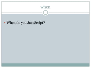 when


 When do you JavaScript?
 