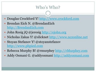 Who’s Who?

 Douglas Crockford Y! http://www.crockford.com
 Brendan Eich N. @BrendanEich
    http://BrendanEich.com
   John Resig jQ @jeresig http://ejohn.org
   Nicholas Zakas Y! @slicknet http://www.nczonline.net
   Stoyan Stefanov Y! @stoyanstefanov
    http://www.phpied.com
   Rebecca Murphy B! @rmurphey http://rMurphey.com
   Addy Osmani G. @addyosmani http://addyosmani.com
 
