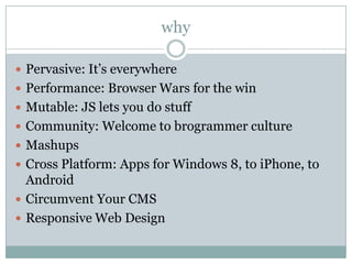 why

 Pervasive: It’s everywhere
 Performance: Browser Wars for the win
 Mutable: JS lets you do stuff
 Community: Welcome to brogrammer culture
 Mashups
 Cross Platform: Apps for Windows 8, to iPhone, to
  Android
 Circumvent Your CMS
 Responsive Web Design
 