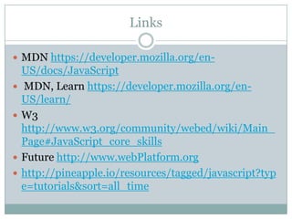 Links

 MDN https://developer.mozilla.org/en-
    US/docs/JavaScript
   MDN, Learn https://developer.mozilla.org/en-
    US/learn/
   W3
    http://www.w3.org/community/webed/wiki/Main_
    Page#JavaScript_core_skills
   Future http://www.webPlatform.org
   http://pineapple.io/resources/tagged/javascript?typ
    e=tutorials&sort=all_time
 