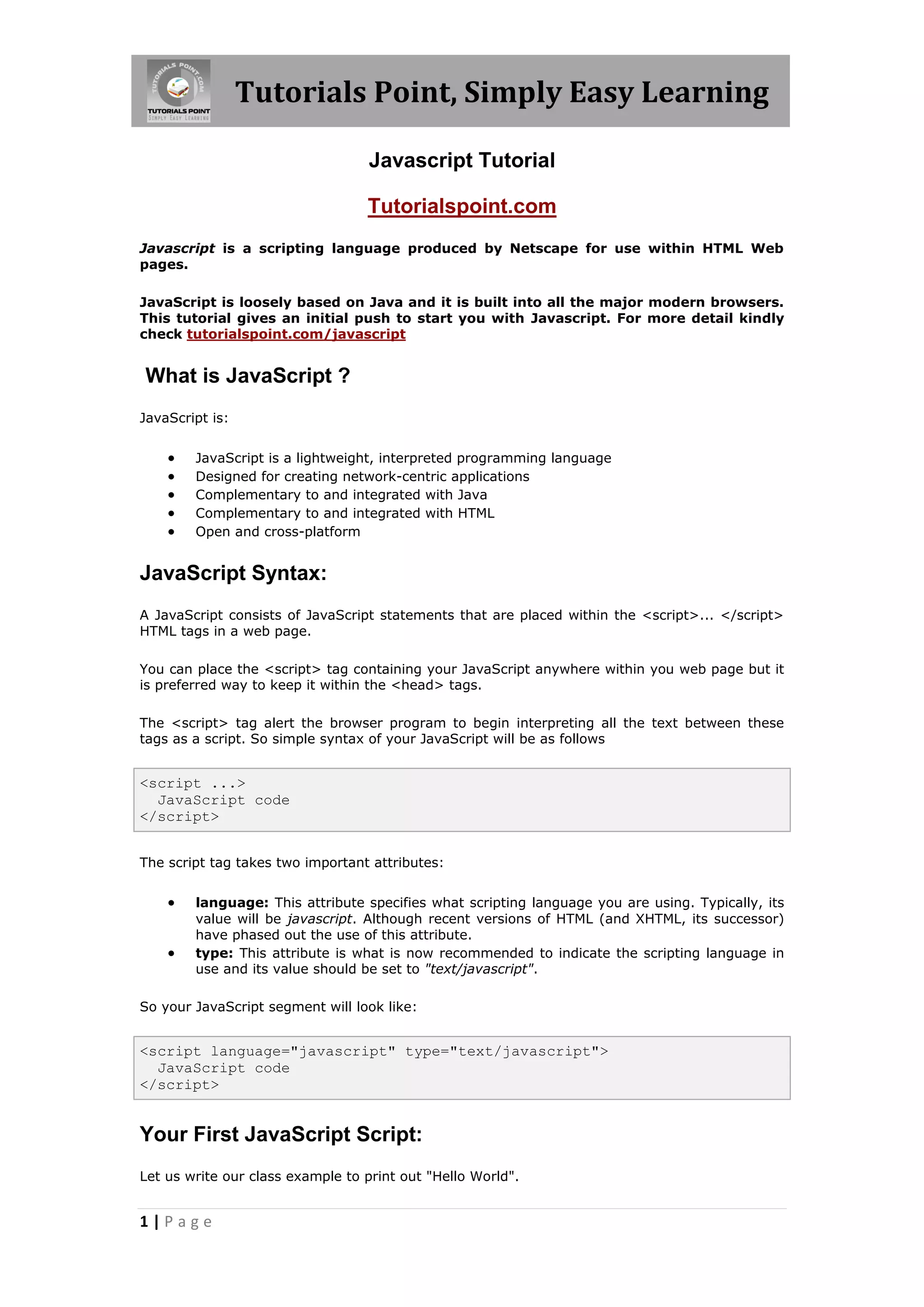 Tutorials Point, Simply Easy Learning Javascript Tutorial Tutorialspoint.com Javascript is a scripting language produced by Netscape for use within HTML Web pages. JavaScript is loosely based on Java and it is built into all the major modern browsers. This tutorial gives an initial push to start you with Javascript. For more detail kindly check tutorialspoint.com/javascript What is JavaScript ? JavaScript is:  JavaScript is a lightweight, interpreted programming language  Designed for creating network-centric applications  Complementary to and integrated with Java  Complementary to and integrated with HTML  Open and cross-platform JavaScript Syntax: A JavaScript consists of JavaScript statements that are placed within the <script>... </script> HTML tags in a web page. You can place the <script> tag containing your JavaScript anywhere within you web page but it is preferred way to keep it within the <head> tags. The <script> tag alert the browser program to begin interpreting all the text between these tags as a script. So simple syntax of your JavaScript will be as follows <script ...> JavaScript code </script> The script tag takes two important attributes:  language: This attribute specifies what scripting language you are using. Typically, its value will be javascript. Although recent versions of HTML (and XHTML, its successor) have phased out the use of this attribute.  type: This attribute is what is now recommended to indicate the scripting language in use and its value should be set to "text/javascript". So your JavaScript segment will look like: <script language="javascript" type="text/javascript"> JavaScript code </script> Your First JavaScript Script: Let us write our class example to print out "Hello World". 1|Page 