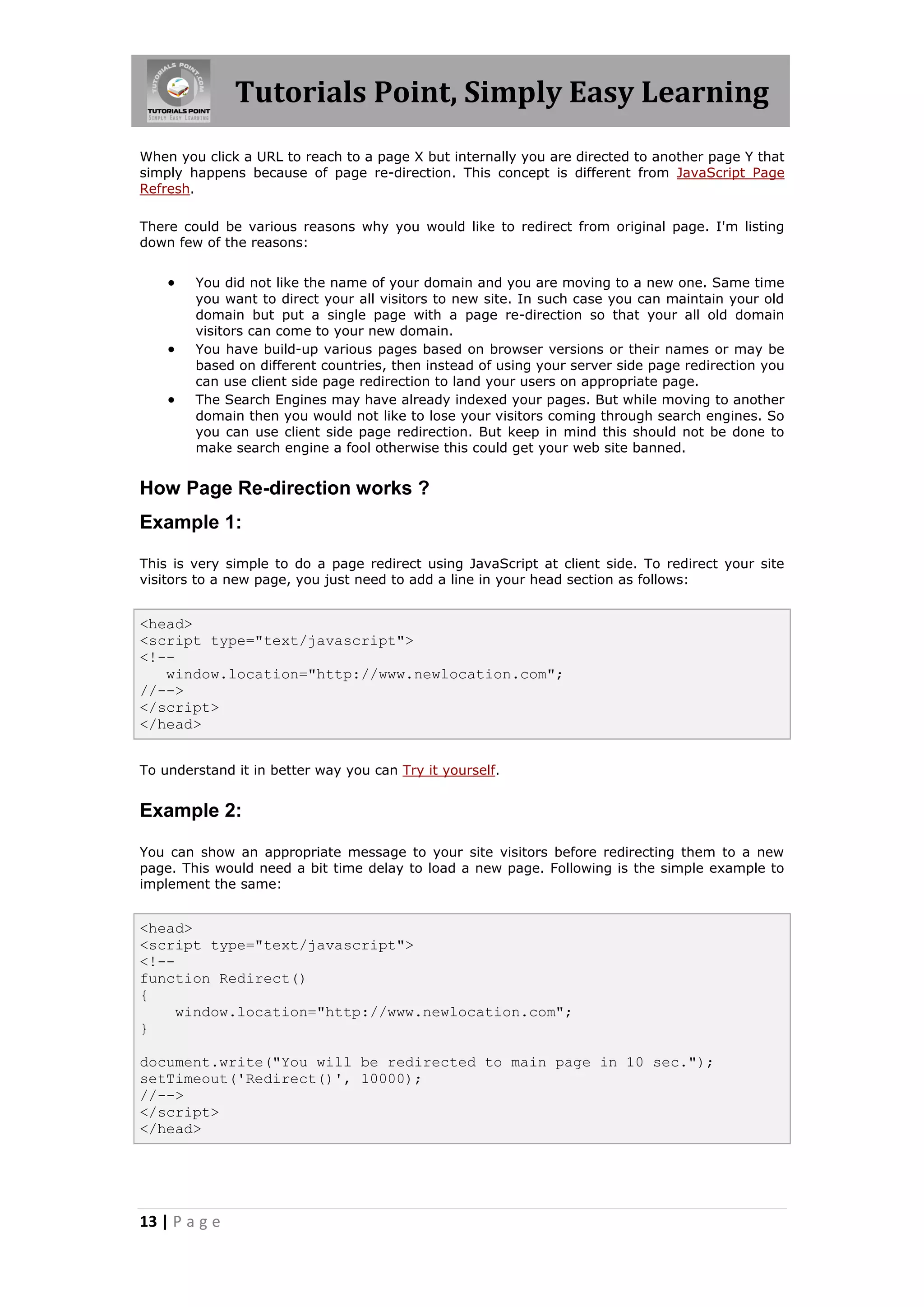 Tutorials Point, Simply Easy Learning When you click a URL to reach to a page X but internally you are directed to another page Y that simply happens because of page re-direction. This concept is different from JavaScript Page Refresh. There could be various reasons why you would like to redirect from original page. I'm listing down few of the reasons:  You did not like the name of your domain and you are moving to a new one. Same time you want to direct your all visitors to new site. In such case you can maintain your old domain but put a single page with a page re-direction so that your all old domain visitors can come to your new domain.  You have build-up various pages based on browser versions or their names or may be based on different countries, then instead of using your server side page redirection you can use client side page redirection to land your users on appropriate page.  The Search Engines may have already indexed your pages. But while moving to another domain then you would not like to lose your visitors coming through search engines. So you can use client side page redirection. But keep in mind this should not be done to make search engine a fool otherwise this could get your web site banned. How Page Re-direction works ? Example 1: This is very simple to do a page redirect using JavaScript at client side. To redirect your site visitors to a new page, you just need to add a line in your head section as follows: <head> <script type="text/javascript"> <!-- window.location="http://www.newlocation.com"; //--> </script> </head> To understand it in better way you can Try it yourself. Example 2: You can show an appropriate message to your site visitors before redirecting them to a new page. This would need a bit time delay to load a new page. Following is the simple example to implement the same: <head> <script type="text/javascript"> <!-- function Redirect() { window.location="http://www.newlocation.com"; } document.write("You will be redirected to main page in 10 sec."); setTimeout('Redirect()', 10000); //--> </script> </head> 13 | P a g e 
