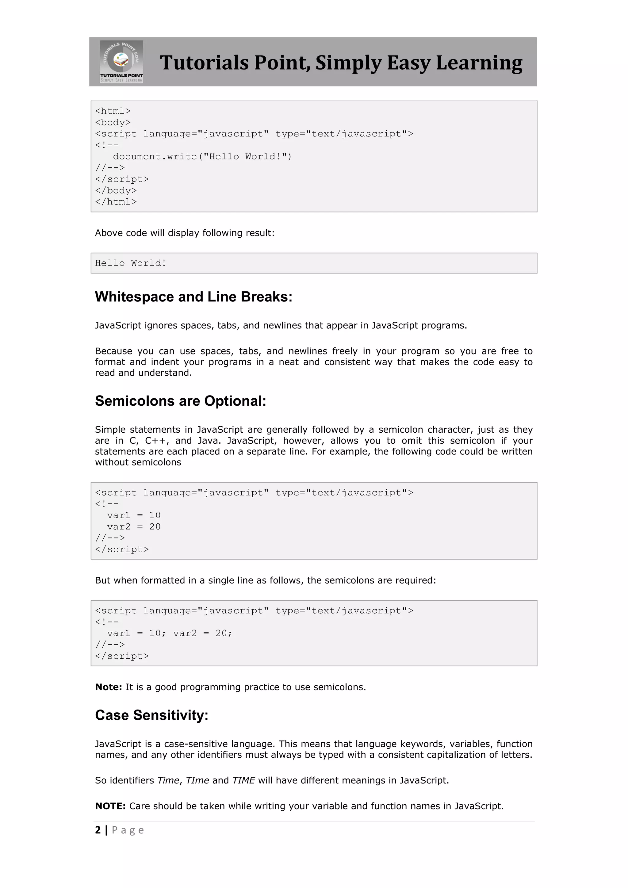 Tutorials Point, Simply Easy Learning <html> <body> <script language="javascript" type="text/javascript"> <!-- document.write("Hello World!") //--> </script> </body> </html> Above code will display following result: Hello World! Whitespace and Line Breaks: JavaScript ignores spaces, tabs, and newlines that appear in JavaScript programs. Because you can use spaces, tabs, and newlines freely in your program so you are free to format and indent your programs in a neat and consistent way that makes the code easy to read and understand. Semicolons are Optional: Simple statements in JavaScript are generally followed by a semicolon character, just as they are in C, C++, and Java. JavaScript, however, allows you to omit this semicolon if your statements are each placed on a separate line. For example, the following code could be written without semicolons <script language="javascript" type="text/javascript"> <!-- var1 = 10 var2 = 20 //--> </script> But when formatted in a single line as follows, the semicolons are required: <script language="javascript" type="text/javascript"> <!-- var1 = 10; var2 = 20; //--> </script> Note: It is a good programming practice to use semicolons. Case Sensitivity: JavaScript is a case-sensitive language. This means that language keywords, variables, function names, and any other identifiers must always be typed with a consistent capitalization of letters. So identifiers Time, TIme and TIME will have different meanings in JavaScript. NOTE: Care should be taken while writing your variable and function names in JavaScript. 2|Page 