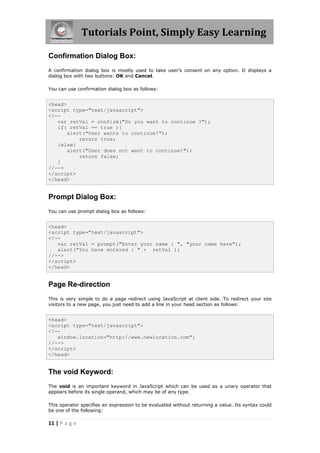 Tutorials Point, Simply Easy Learning

Confirmation Dialog Box:
A confirmation dialog box is mostly used to take user's consent on any option. It displays a
dialog box with two buttons: OK and Cancel.

You can use confirmation dialog box as follows:


<head>
<script type="text/javascript">
<!--
   var retVal = confirm("Do you want to continue ?");
   if( retVal == true ){
       alert("User wants to continue!");
           return true;
   }else{
       alert("User does not want to continue!");
           return false;
   }
//-->
</script>
</head>


Prompt Dialog Box:
You can use prompt dialog box as follows:


<head>
<script type="text/javascript">
<!--
   var retVal = prompt("Enter your name : ", "your name here");
   alert("You have entered : " + retVal );
//-->
</script>
</head>


Page Re-direction
This is very simple to do a page redirect using JavaScript at client side. To redirect your site
visitors to a new page, you just need to add a line in your head section as follows:


<head>
<script type="text/javascript">
<!--
   window.location="http://www.newlocation.com";
//-->
</script>
</head>


The void Keyword:
The void is an important keyword in JavaScript which can be used as a unary operator that
appears before its single operand, which may be of any type.

This operator specifies an expression to be evaluated without returning a value. Its syntax could
be one of the following:

11 | P a g e
 