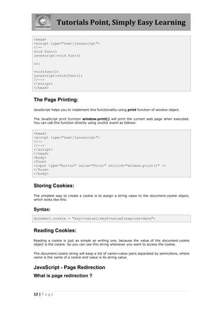 Tutorials Point, Simply Easy Learning

<head>
<script type="text/javascript">
<!--
void func()
javascript:void func()

or:

void(func())
javascript:void(func())
//-->
</script>
</head>


The Page Printing:
JavaScript helps you to implement this functionality using print function of window object.

The JavaScript print function window.print() will print the current web page when executed.
You can call this function directly using onclick event as follows:


<head>
<script type="text/javascript">
<!--
//-->
</script>
</head>
<body>
<form>
<input type="button" value="Print" onclick="window.print()" />
</form>
</body>


Storing Cookies:
The simplest way to create a cookie is to assign a string value to the document.cookie object,
which looks like this:


Syntax:
document.cookie = "key1=value1;key2=value2;expires=date";


Reading Cookies:
Reading a cookie is just as simple as writing one, because the value of the document.cookie
object is the cookie. So you can use this string whenever you want to access the cookie.

The document.cookie string will keep a list of name=value pairs separated by semicolons, where
name is the name of a cookie and value is its string value.


JavaScript - Page Redirection
What is page redirection ?


12 | P a g e
 