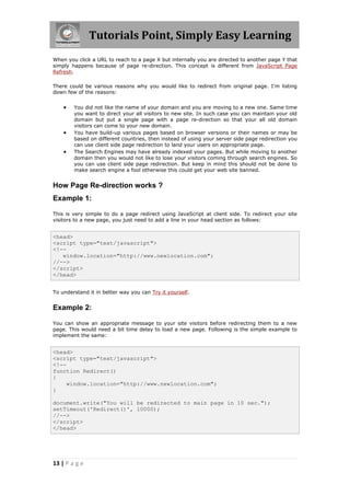 Tutorials Point, Simply Easy Learning
When you click a URL to reach to a page X but internally you are directed to another page Y that
simply happens because of page re-direction. This concept is different from JavaScript Page
Refresh.

There could be various reasons why you would like to redirect from original page. I'm listing
down few of the reasons:


       You did not like the name of your domain and you are moving to a new one. Same time
        you want to direct your all visitors to new site. In such case you can maintain your old
        domain but put a single page with a page re-direction so that your all old domain
        visitors can come to your new domain.
       You have build-up various pages based on browser versions or their names or may be
        based on different countries, then instead of using your server side page redirection you
        can use client side page redirection to land your users on appropriate page.
       The Search Engines may have already indexed your pages. But while moving to another
        domain then you would not like to lose your visitors coming through search engines. So
        you can use client side page redirection. But keep in mind this should not be done to
        make search engine a fool otherwise this could get your web site banned.


How Page Re-direction works ?
Example 1:

This is very simple to do a page redirect using JavaScript at client side. To redirect your site
visitors to a new page, you just need to add a line in your head section as follows:


<head>
<script type="text/javascript">
<!--
   window.location="http://www.newlocation.com";
//-->
</script>
</head>


To understand it in better way you can Try it yourself.


Example 2:

You can show an appropriate message to your site visitors before redirecting them to a new
page. This would need a bit time delay to load a new page. Following is the simple example to
implement the same:


<head>
<script type="text/javascript">
<!--
function Redirect()
{
     window.location="http://www.newlocation.com";
}

document.write("You will be redirected to main page in 10 sec.");
setTimeout('Redirect()', 10000);
//-->
</script>
</head>




13 | P a g e
 