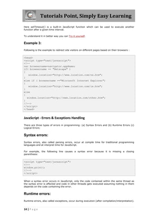 Tutorials Point, Simply Easy Learning
Here setTimeout() is a built-in JavaScript function which can be used to execute another
function after a given time interval.

To understand it in better way you can Try it yourself.


Example 3:

Following is the example to redirect site visitors on different pages based on their browsers :


<head>
<script type="text/javascript">
<!--
var browsername=navigator.appName;
if( browsername == "Netscape" )
{
   window.location="http://www.location.com/ns.htm";
}
else if ( browsername =="Microsoft Internet Explorer")
{
   window.location="http://www.location.com/ie.htm";
}
else
{
  window.location="http://www.location.com/other.htm";
}
//-->
</script>
</head>


JavaScript - Errors & Exceptions Handling
There are three types of errors in programming: (a) Syntax Errors and (b) Runtime Errors (c)
Logical Errors:


Syntax errors:
Syntax errors, also called parsing errors, occur at compile time for traditional programming
languages and at interpret time for JavaScript.

For example, the following line causes a syntax error because it is missing a closing
parenthesis:


<script type="text/javascript">
<!--
window.print(;
//-->
</script>


When a syntax error occurs in JavaScript, only the code contained within the same thread as
the syntax error is affected and code in other threads gets executed assuming nothing in them
depends on the code containing the error.


Runtime errors:
Runtime errors, also called exceptions, occur during execution (after compilation/interpretation).


14 | P a g e
 