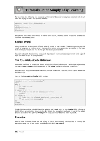 Tutorials Point, Simply Easy Learning
For example, the following line causes a run time error because here syntax is correct but at run
time it is trying to call a non existed method:


<script type="text/javascript">
<!--
window.printme();
//-->
</script>


Exceptions also affect the thread in which they occur, allowing other JavaScript threads to
continue normal execution.


Logical errors:
Logic errors can be the most difficult type of errors to track down. These errors are not the
result of a syntax or runtime error. Instead, they occur when you make a mistake in the logic
that drives your script and you do not get the result you expected.

You can not catch those errors, because it depends on your business requirement what type of
logic you want to put in your program.


The try...catch...finally Statement:
The latest versions of JavaScript added exception handling capabilities. JavaScript implements
the try...catch...finally construct as well as the throw operator to handle exceptions.

You can catch programmer-generated and runtime exceptions, but you cannot catch JavaScript
syntax errors.

Here is the try...catch...finally block syntax:


<script type="text/javascript">
<!--
try {
     // Code to run
     [break;]
} catch ( e ) {
     // Code to run if an exception occurs
     [break;]
}[ finally {
     // Code that is always executed regardless of
     // an exception occurring
}]
//-->
</script>


The try block must be followed by either exactly one catch block or one finally block (or one of
both). When an exception occurs in the try block, the exception is placed in e and the catch
block is executed. The optional finally block executes unconditionally after try/catch.


Examples:

Here is one example where we are trying to call a non existing function this is causing an
exception raise. Let us see how it behaves without with try...catch:




15 | P a g e
 