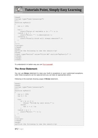 Tutorials Point, Simply Easy Learning

<head>
<script type="text/javascript">
<!--
function myFunc()
{
   var a = 100;

    try {
       alert("Value of variable a is : " + a );
    }catch ( e ) {
       alert("Error: " + e.description );
    }finally {
       alert("Finally block will always execute!" );
    }
}
//-->
</script>
</head>
<body>
<p>Click the following to see the result:</p>
<form>
<input type="button" value="Click Me" onclick="myFunc();" />
</form>
</body>
</html>


To understand it in better way you can Try it yourself.


The throw Statement:
You can use throw statement to raise your built-in exceptions or your customized exceptions.
Later these exceptions can be captured and you can take an appropriate action.

Following is the example showing usage of throw statement.


<html>
<head>
<script type="text/javascript">
<!--
function myFunc()
{
   var a = 100;
   var b = 0;

    try{
       if ( b == 0 ){
          throw( "Divide by zero error." );
       }else{
          var c = a / b;
       }
    }catch ( e ) {
       alert("Error: " + e );
    }
}
//-->
</script>
</head>
<body>
<p>Click the following to see the result:</p>


17 | P a g e
 