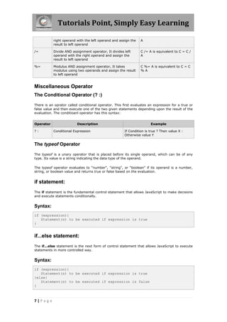 Tutorials Point, Simply Easy Learning

           right operand with the left operand and assign the    A
           result to left operand

/=         Divide AND assignment operator, It divides left       C /= A is equivalent to C = C /
           operand with the right operand and assign the         A
           result to left operand

%=         Modulus AND assignment operator, It takes             C %= A is equivalent to C = C
           modulus using two operands and assign the result      %A
           to left operand


Miscellaneous Operator
The Conditional Operator (? :)

There is an oprator called conditional operator. This first evaluates an expression for a true or
false value and then execute one of the two given statements depending upon the result of the
evaluation. The conditioanl operator has this syntax:


Operator                  Description                                  Example

?:         Conditional Expression                      If Condition is true ? Then value X :
                                                       Otherwise value Y

The typeof Operator

The typeof is a unary operator that is placed before its single operand, which can be of any
type. Its value is a string indicating the data type of the operand.

The typeof operator evaluates to "number", "string", or "boolean" if its operand is a number,
string, or boolean value and returns true or false based on the evaluation.


if statement:
The if statement is the fundamental control statement that allows JavaScript to make decisions
and execute statements conditionally.


Syntax:
if (expression){
   Statement(s) to be executed if expression is true
}


if...else statement:
The if...else statement is the next form of control statement that allows JavaScript to execute
statements in more controlled way.


Syntax:
if (expression){
   Statement(s) to be executed if expression is true
}else{
   Statement(s) to be executed if expression is false
}



7|Page
 
