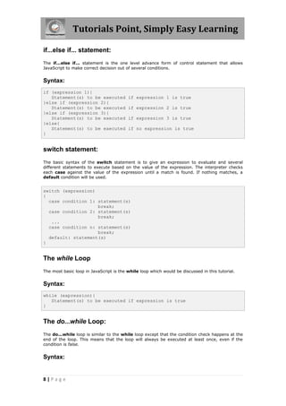 Tutorials Point, Simply Easy Learning

if...else if... statement:
The if...else if... statement is the one level advance form of control statement that allows
JavaScript to make correct decision out of several conditions.


Syntax:
if (expression 1){
   Statement(s) to be executed           if expression 1 is true
}else if (expression 2){
   Statement(s) to be executed           if expression 2 is true
}else if (expression 3){
   Statement(s) to be executed           if expression 3 is true
}else{
   Statement(s) to be executed           if no expression is true
}


switch statement:
The basic syntax of the switch statement is to give an expression to evaluate and several
different statements to execute based on the value of the expression. The interpreter checks
each case against the value of the expression until a match is found. If nothing matches, a
default condition will be used.


switch (expression)
{
  case condition 1: statement(s)
                    break;
  case condition 2: statement(s)
                    break;
   ...
  case condition n: statement(s)
                    break;
  default: statement(s)
}


The while Loop
The most basic loop in JavaScript is the while loop which would be discussed in this tutorial.


Syntax:
while (expression){
   Statement(s) to be executed if expression is true
}


The do...while Loop:
The do...while loop is similar to the while loop except that the condition check happens at the
end of the loop. This means that the loop will always be executed at least once, even if the
condition is false.


Syntax:


8|Page
 