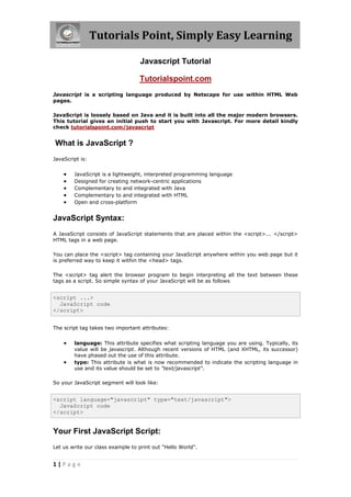 Tutorials Point, Simply Easy Learning

                                  Javascript Tutorial

                                  Tutorialspoint.com
Javascript is a scripting language produced by Netscape for use within HTML Web
pages.

JavaScript is loosely based on Java and it is built into all the major modern browsers.
This tutorial gives an initial push to start you with Javascript. For more detail kindly
check tutorialspoint.com/javascript


What is JavaScript ?
JavaScript is:


       JavaScript is a lightweight, interpreted programming language
       Designed for creating network-centric applications
       Complementary to and integrated with Java
       Complementary to and integrated with HTML
       Open and cross-platform


JavaScript Syntax:
A JavaScript consists of JavaScript statements that are placed within the <script>... </script>
HTML tags in a web page.

You can place the <script> tag containing your JavaScript anywhere within you web page but it
is preferred way to keep it within the <head> tags.

The <script> tag alert the browser program to begin interpreting all the text between these
tags as a script. So simple syntax of your JavaScript will be as follows


<script ...>
  JavaScript code
</script>


The script tag takes two important attributes:


       language: This attribute specifies what scripting language you are using. Typically, its
        value will be javascript. Although recent versions of HTML (and XHTML, its successor)
        have phased out the use of this attribute.
       type: This attribute is what is now recommended to indicate the scripting language in
        use and its value should be set to "text/javascript".

So your JavaScript segment will look like:


<script language="javascript" type="text/javascript">
  JavaScript code
</script>


Your First JavaScript Script:
Let us write our class example to print out "Hello World".


1|Page
 