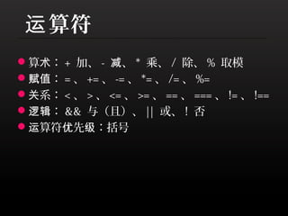 运 算符
算术： + 加、 - 减、 * 乘、 / 除、 % 取模
赋值： = 、 += 、 -= 、 *= 、 /= 、 %=
关系： < 、 > 、 <= 、 >= 、 == 、 === 、 != 、 !==
逻辑： && 与（且）、 || 或、 ! 否
运算符优先级：括号
 