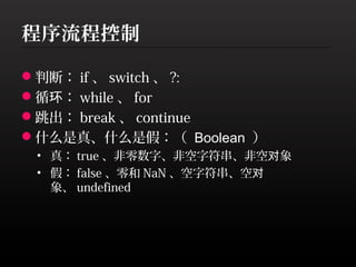 程序流程控制

判断： if 、 switch 、 ?:
循环： while 、 for
跳出： break 、 continue
什么是真、什么是假：（ Boolean ）
 • 真： true 、非零数字、非空字符串、非空对象
 • 假： false 、零和 NaN 、空字符串、空对
   象、 undefined
 