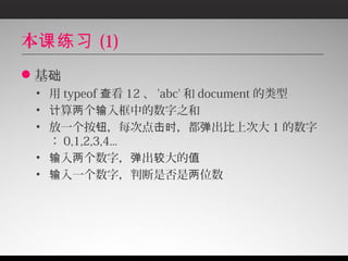 本课练习 (1)
基础
 • 用 typeof 查看 12 、 'abc' 和 document 的类型
 • 计算两个输入框中的数字之和
 • 放一个按钮，每次点击时，都弹出比上次大 1 的数字
   ： 0,1,2,3,4...
 • 输入两个数字，弹出较大的值
 • 输入一个数字，判断是否是两位数
 