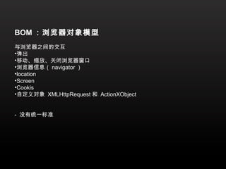 BOM ：浏览器对象模型
与浏览器之间的交互
•弹出
•移动、缩放、关闭浏览器窗口
•浏览器信息（ navigator ）
•location
•Screen
•Cookis
•自定义对象 XMLHttpRequest 和 ActionXObject


- 没有统一标准
 