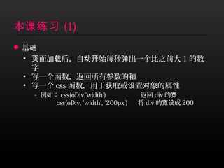 本课练习 (1)
 基础
  • 页面加载后，自动开始每秒弹出一个比之前大 1 的数
    字
  • 写一个函数，返回所有参数的和
  • 写一个 css 函数，用于获取或设置对象的属性
    - 例如： css(oDiv,'width') 返回 div 的宽
        css(oDiv, 'width', '200px')   将 div 的宽设成 200
 