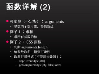 函数详解 (2)
可变参（不定参）： arguments
 • 参数的个数可变，参数数组
例子 1 ：求和
 • 求所有参数的和
例子 2 ： CSS 函数
 • 判断 arguments.length
 • 给参数取名，增强可读性
 • 取非行间样式 ( 不能用来设置 ) ：
   – obj.currentStyle[attr]
   – getComputedStyle(obj, false)[attr]
 