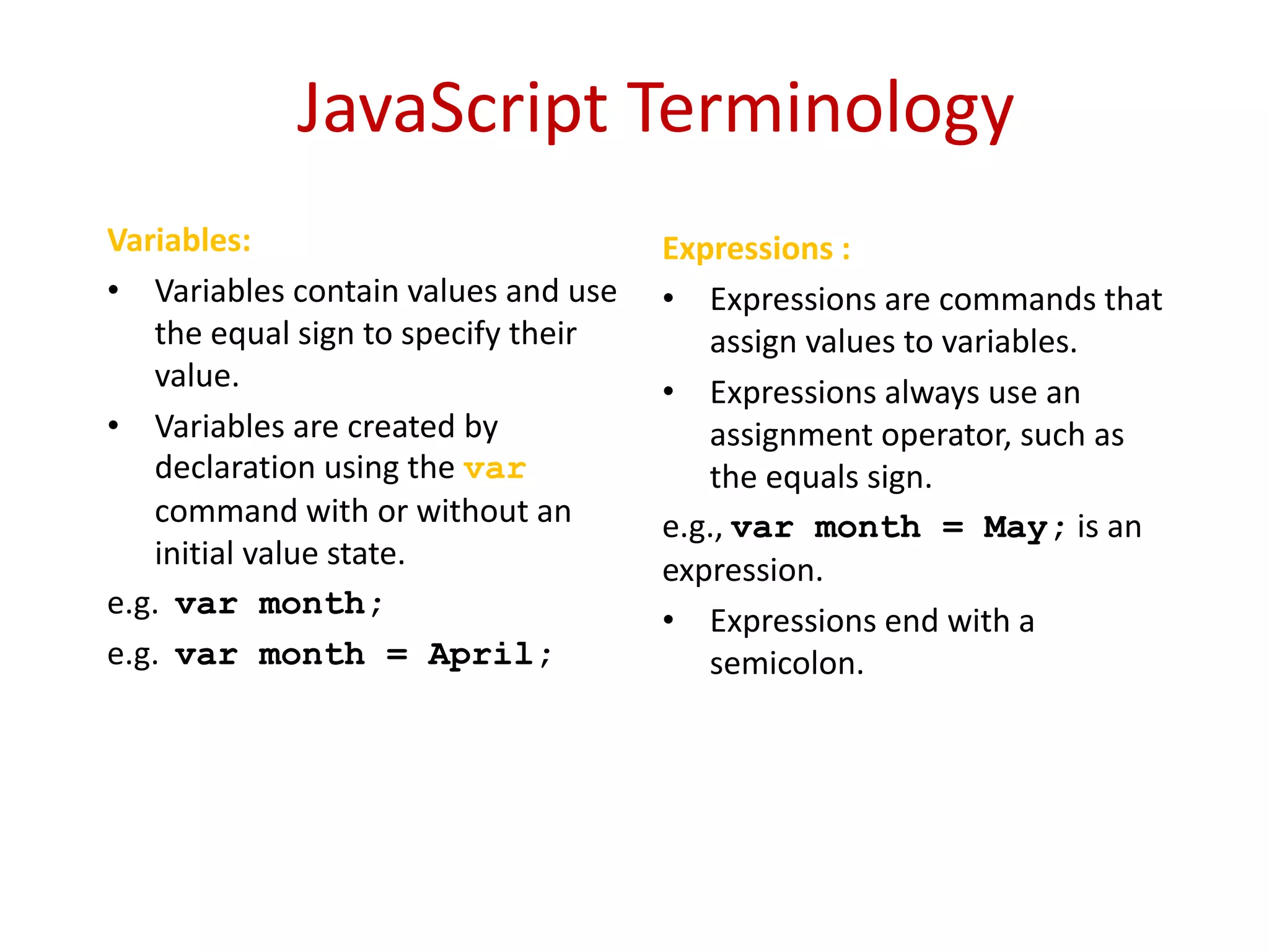 JavaScript Terminology
Variables:                           Expressions :
• Variables contain values and use   • Expressions are commands that
   the equal sign to specify their      assign values to variables.
   value.                            • Expressions always use an
• Variables are created by              assignment operator, such as
   declaration using the var            the equals sign.
   command with or without an        e.g., var month = May; is an
   initial value state.              expression.
e.g. var month;
                                     • Expressions end with a
e.g. var month = April;                 semicolon.
 