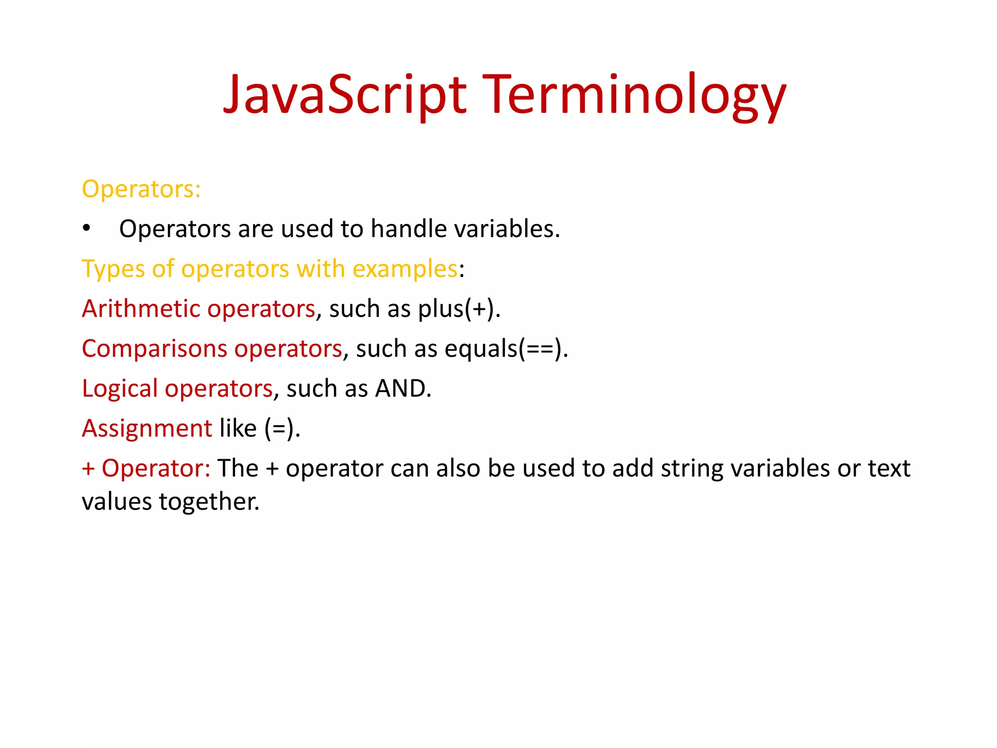 JavaScript Terminology
Operators:
• Operators are used to handle variables.
Types of operators with examples:
Arithmetic operators, such as plus(+).
Comparisons operators, such as equals(==).
Logical operators, such as AND.
Assignment like (=).
+ Operator: The + operator can also be used to add string variables or text
values together.
 