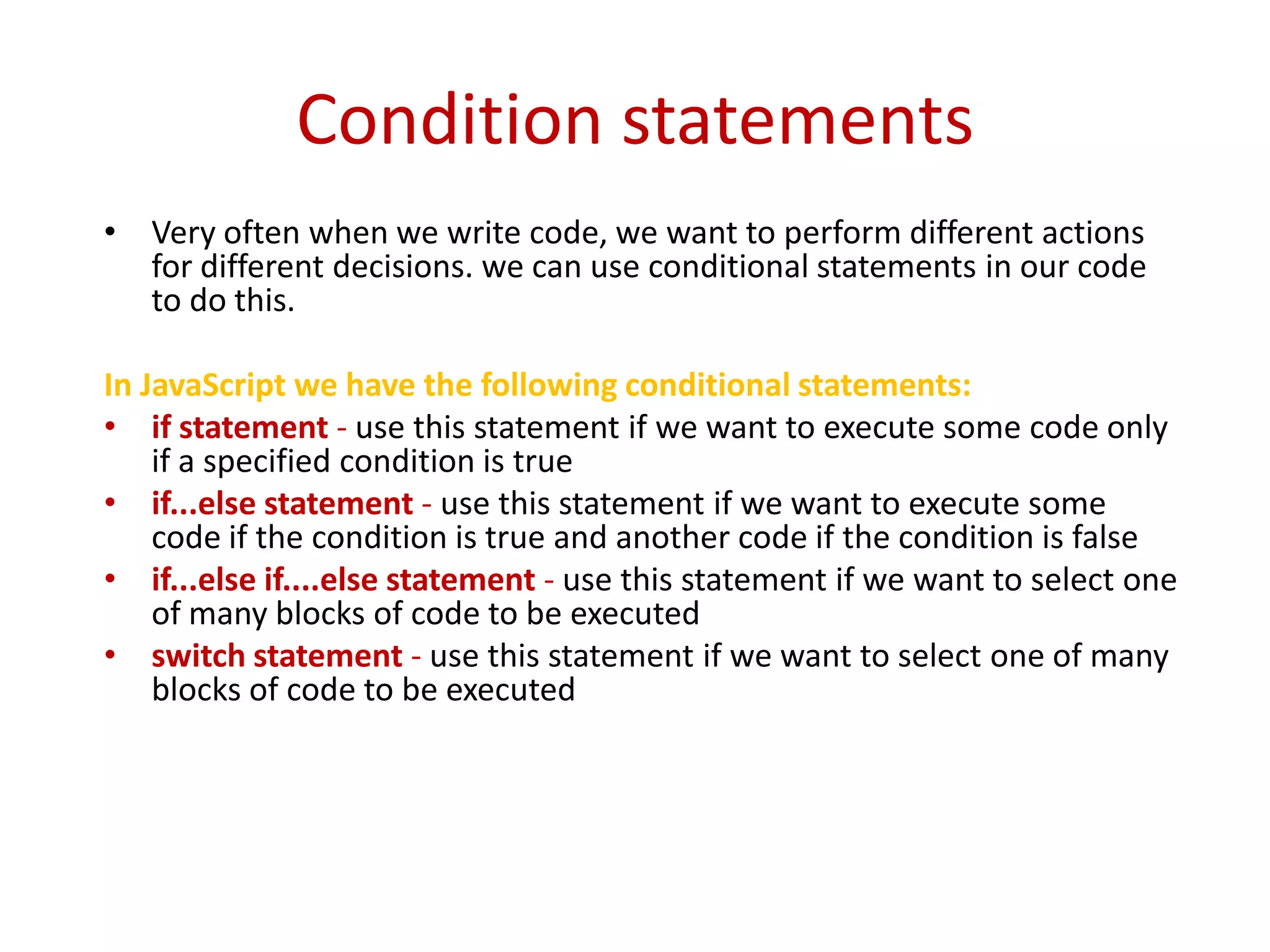 Condition statements
• Very often when we write code, we want to perform different actions
  for different decisions. we can use conditional statements in our code
  to do this.

In JavaScript we have the following conditional statements:
• if statement - use this statement if we want to execute some code only
    if a specified condition is true
• if...else statement - use this statement if we want to execute some
    code if the condition is true and another code if the condition is false
• if...else if....else statement - use this statement if we want to select one
    of many blocks of code to be executed
• switch statement - use this statement if we want to select one of many
    blocks of code to be executed
 