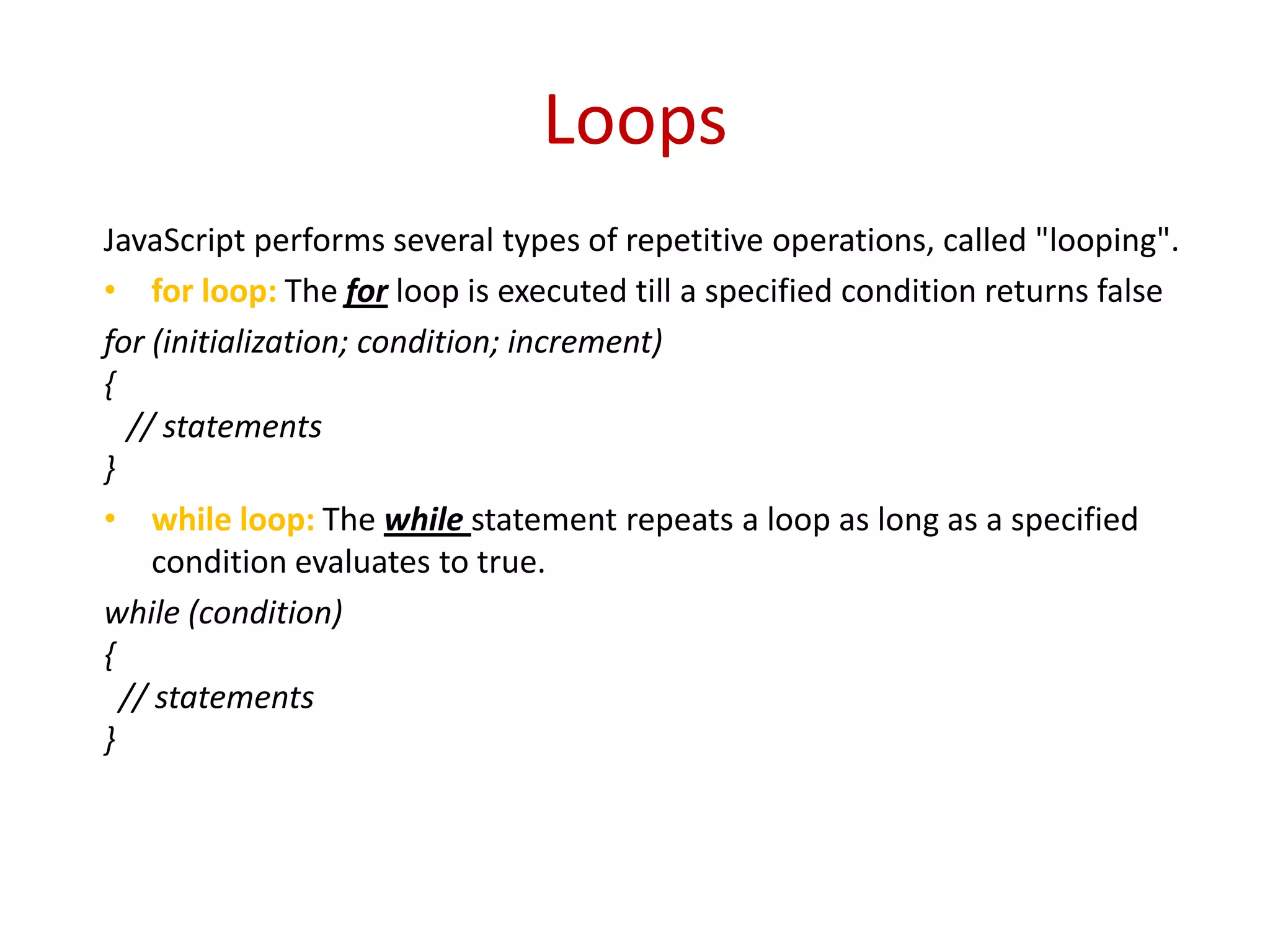 Loops
JavaScript performs several types of repetitive operations, called "looping".
• for loop: The for loop is executed till a specified condition returns false
for (initialization; condition; increment)
{
   // statements
}
• while loop: The while statement repeats a loop as long as a specified
     condition evaluates to true.
while (condition)
{
  // statements
}
 