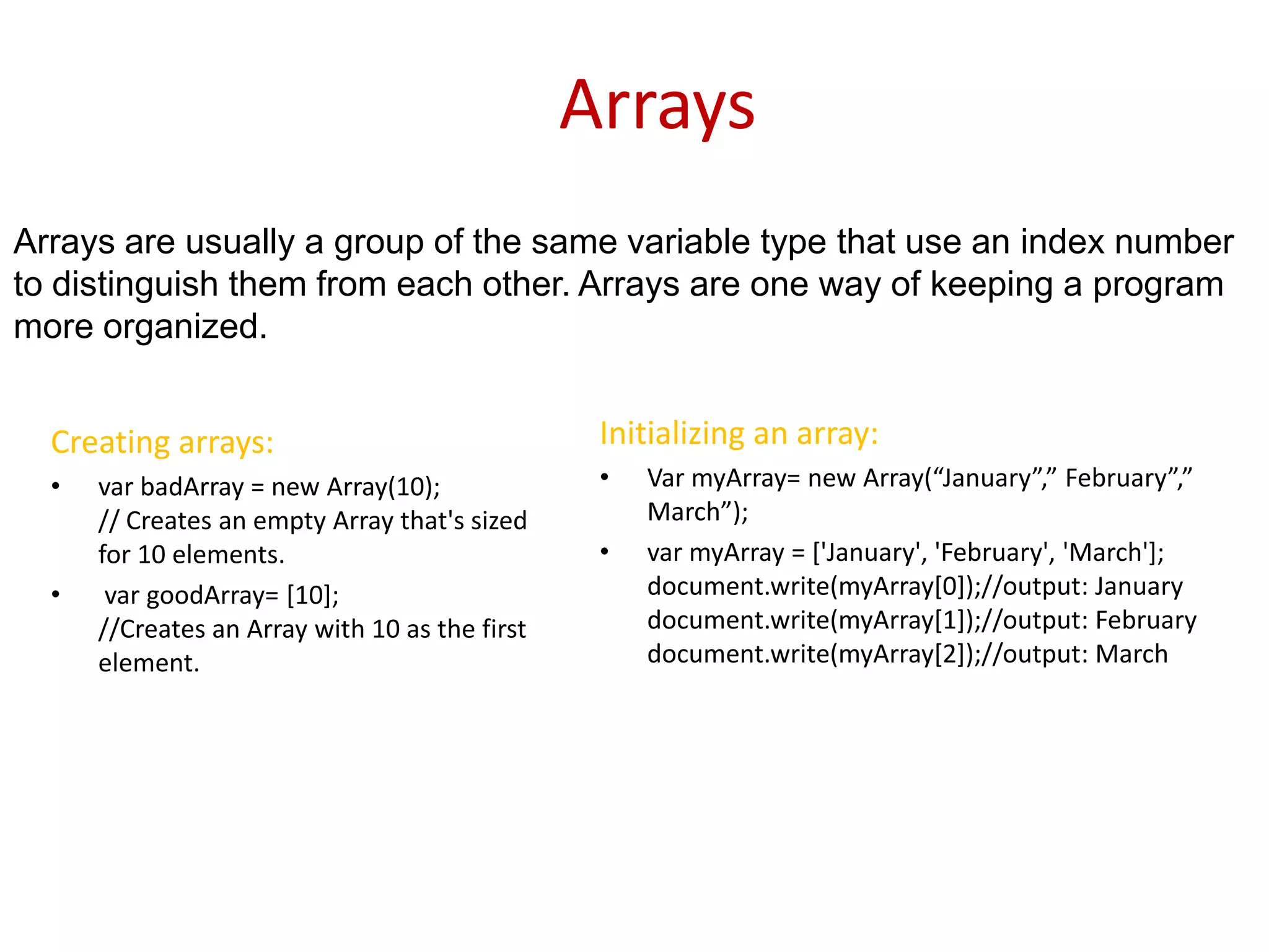 Arrays
Arrays are usually a group of the same variable type that use an index number
to distinguish them from each other. Arrays are one way of keeping a program
more organized.


  Creating arrays:                               Initializing an array:
  •   var badArray = new Array(10);              •   Var myArray= new Array(“January”,” February”,”
      // Creates an empty Array that's sized         March”);
      for 10 elements.                           •   var myArray = ['January', 'February', 'March'];
  •    var goodArray= [10];                          document.write(myArray[0]);//output: January
      //Creates an Array with 10 as the first        document.write(myArray[1]);//output: February
      element.                                       document.write(myArray[2]);//output: March
 