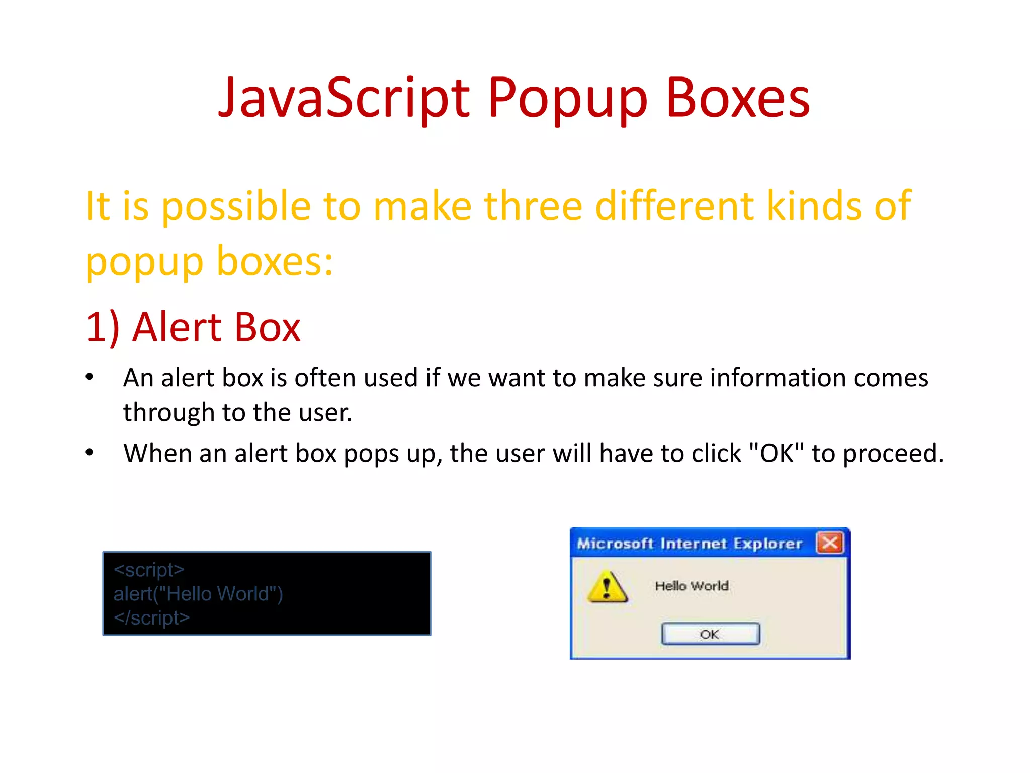 JavaScript Popup Boxes
It is possible to make three different kinds of
popup boxes:
1) Alert Box
• An alert box is often used if we want to make sure information comes
  through to the user.
• When an alert box pops up, the user will have to click "OK" to proceed.


  <script>
  alert("Hello World")
  </script>
 