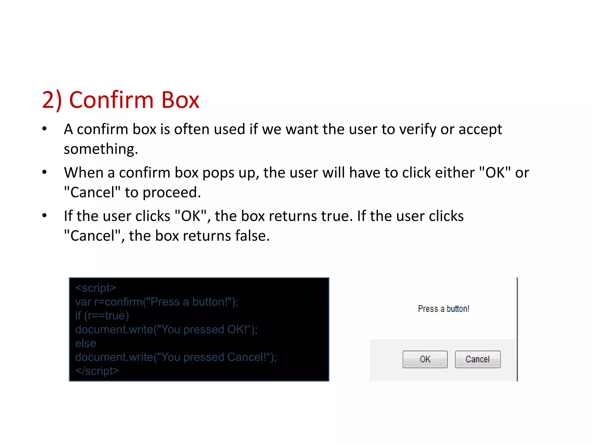 2) Confirm Box
• A confirm box is often used if we want the user to verify or accept
  something.
• When a confirm box pops up, the user will have to click either "OK" or
  "Cancel" to proceed.
• If the user clicks "OK", the box returns true. If the user clicks
  "Cancel", the box returns false.


    <script>
    var r=confirm("Press a button!");
    if (r==true)
    document.write("You pressed OK!“);
    else
    document.write("You pressed Cancel!“);
    </script>
 