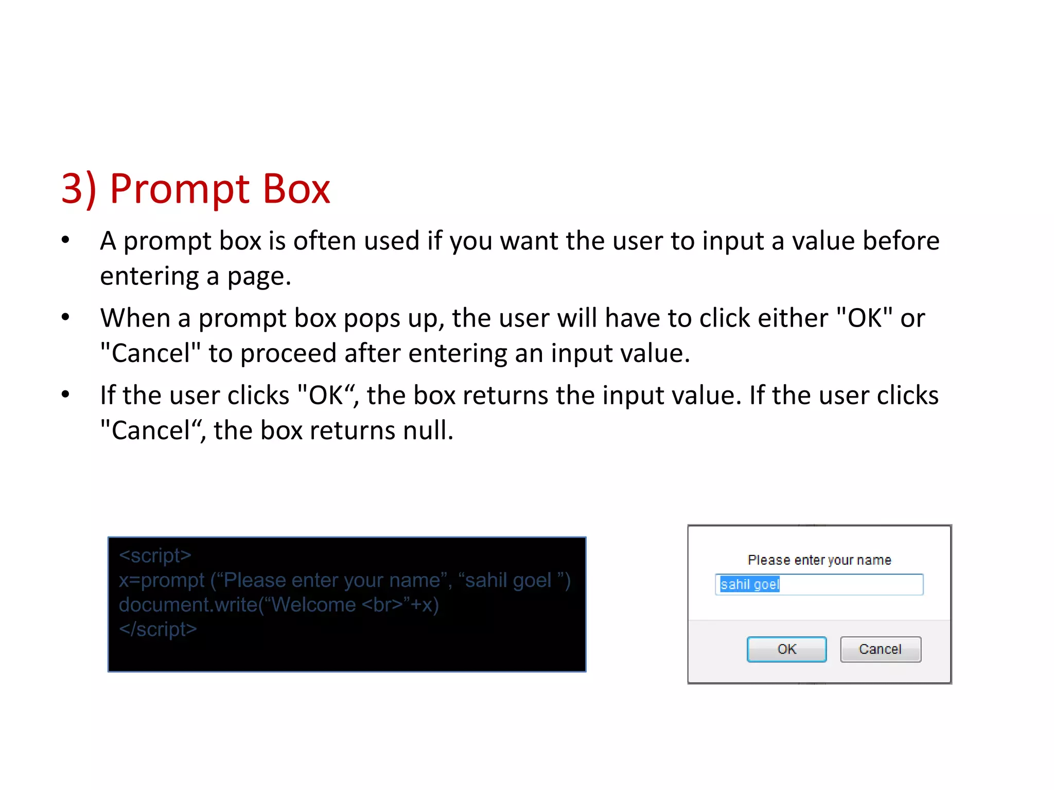 3) Prompt Box
• A prompt box is often used if you want the user to input a value before
  entering a page.
• When a prompt box pops up, the user will have to click either "OK" or
  "Cancel" to proceed after entering an input value.
• If the user clicks "OK“, the box returns the input value. If the user clicks
  "Cancel“, the box returns null.



     <script>
     x=prompt (“Please enter your name”, “sahil goel ”)
     document.write(“Welcome <br>”+x)
     </script>
 
