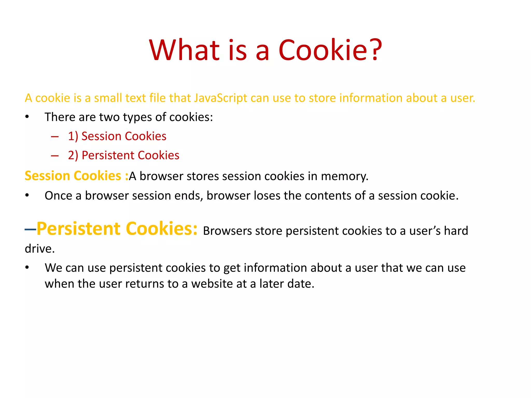 What is a Cookie?
A cookie is a small text file that JavaScript can use to store information about a user.
• There are two types of cookies:
    – 1) Session Cookies
    – 2) Persistent Cookies
Session Cookies :A browser stores session cookies in memory.
•   Once a browser session ends, browser loses the contents of a session cookie.

–Persistent Cookies: Browsers store persistent cookies to a user’s hard
drive.
• We can use persistent cookies to get information about a user that we can use
    when the user returns to a website at a later date.
 