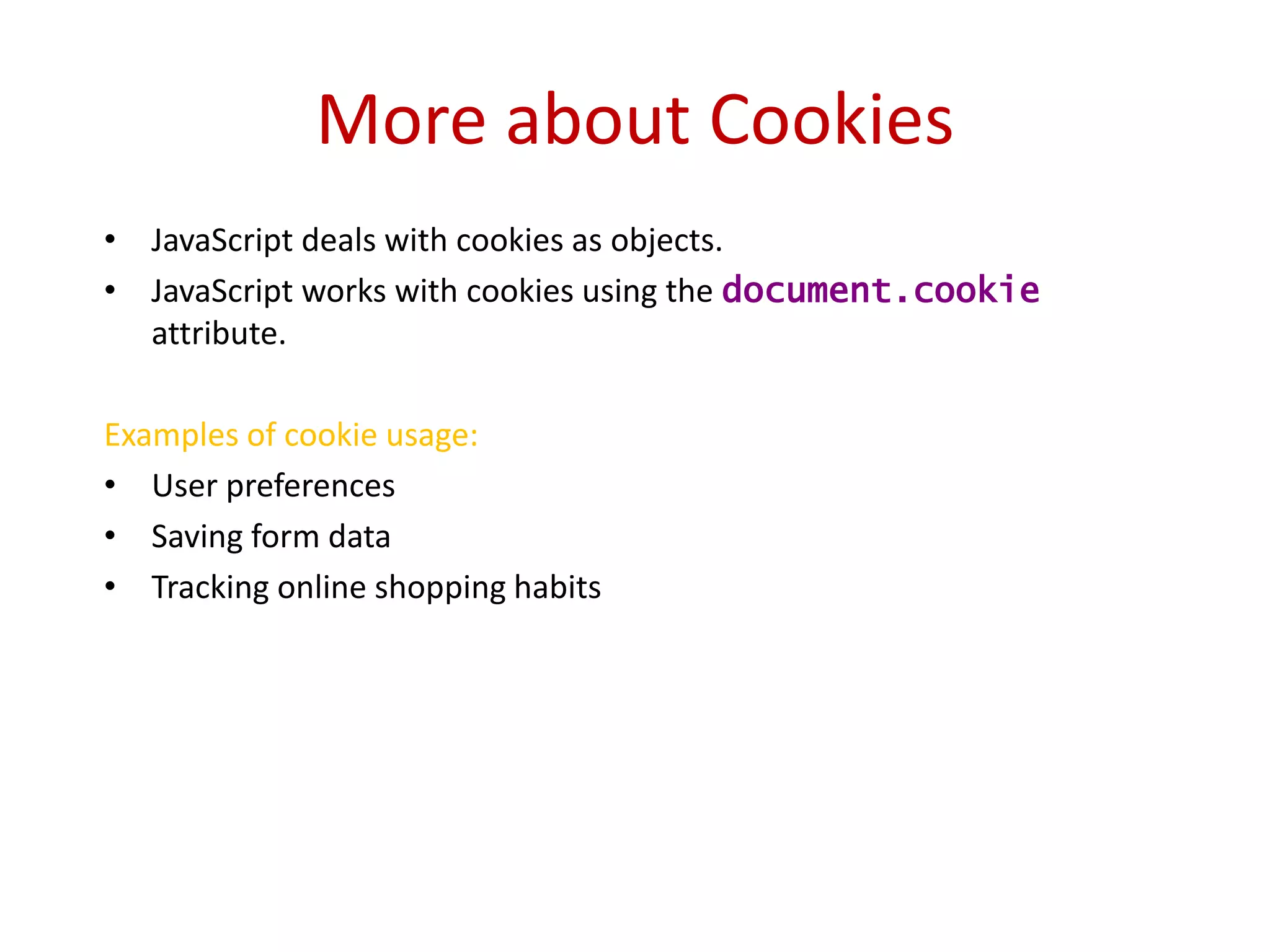 More about Cookies
• JavaScript deals with cookies as objects.
• JavaScript works with cookies using the document.cookie
  attribute.

Examples of cookie usage:
• User preferences
• Saving form data
• Tracking online shopping habits
 