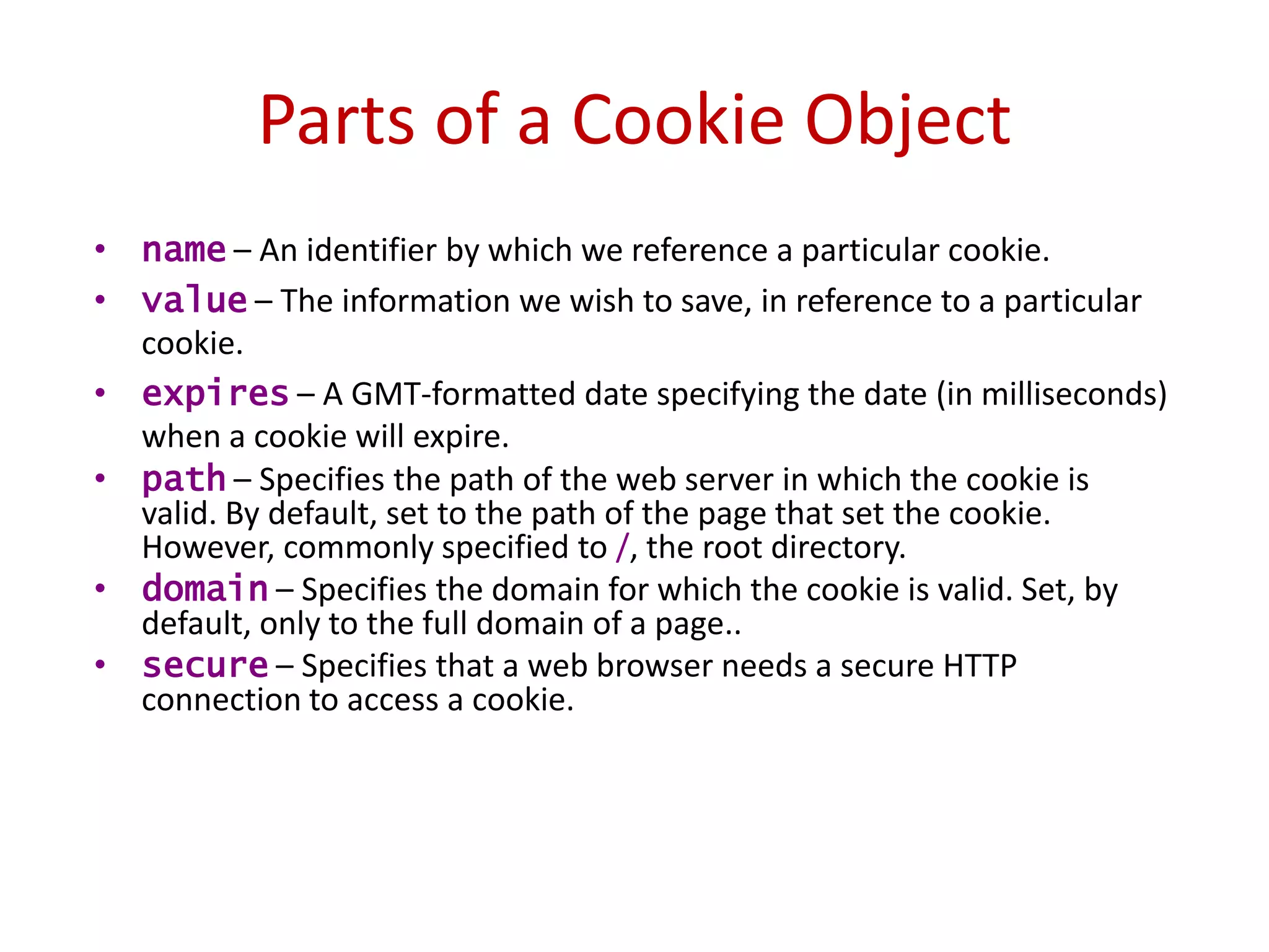 Parts of a Cookie Object
• name – An identifier by which we reference a particular cookie.
• value – The information we wish to save, in reference to a particular
  cookie.
• expires – A GMT-formatted date specifying the date (in milliseconds)
  when a cookie will expire.
• path – Specifies the path of the web server in which the cookie is
  valid. By default, set to the path of the page that set the cookie.
  However, commonly specified to /, the root directory.
• domain – Specifies the domain for which the cookie is valid. Set, by
  default, only to the full domain of a page..
• secure – Specifies that a web browser needs a secure HTTP
  connection to access a cookie.
 