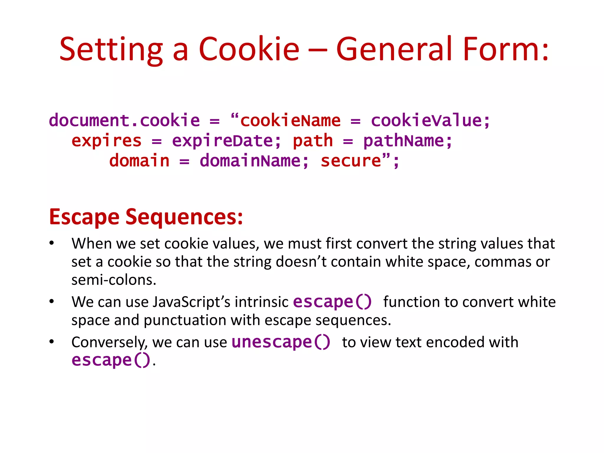 Setting a Cookie – General Form:
document.cookie = “cookieName = cookieValue;
  expires = expireDate; path = pathName;
      domain = domainName; secure”;


Escape Sequences:
• When we set cookie values, we must first convert the string values that
  set a cookie so that the string doesn’t contain white space, commas or
  semi-colons.
• We can use JavaScript’s intrinsic escape() function to convert white
  space and punctuation with escape sequences.
• Conversely, we can use unescape() to view text encoded with
  escape().
 