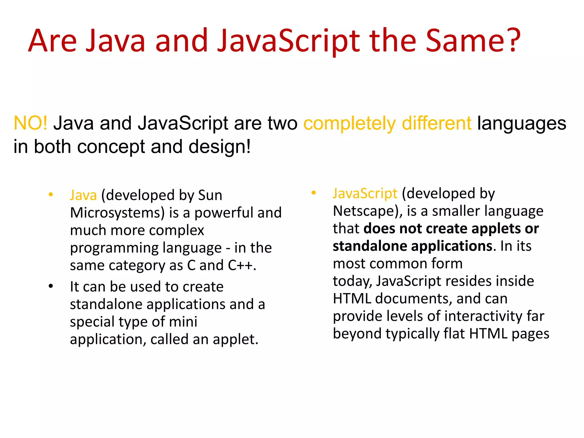Are Java and JavaScript the Same?

NO! Java and JavaScript are two completely different languages
in both concept and design!

   • Java (developed by Sun            • JavaScript (developed by
     Microsystems) is a powerful and     Netscape), is a smaller language
     much more complex                   that does not create applets or
     programming language - in the       standalone applications. In its
     same category as C and C++.         most common form
   • It can be used to create            today, JavaScript resides inside
     standalone applications and a       HTML documents, and can
     special type of mini                provide levels of interactivity far
     application, called an applet.      beyond typically flat HTML pages
 