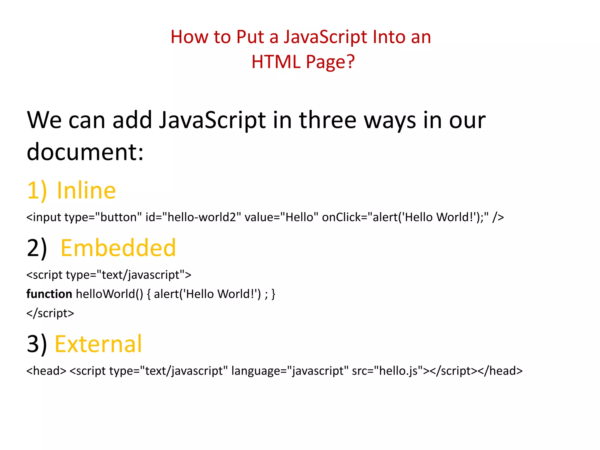 How to Put a JavaScript Into an
                                    HTML Page?

We can add JavaScript in three ways in our
document:
1) Inline
<input type="button" id="hello-world2" value="Hello" onClick="alert('Hello World!');" />

2) Embedded
<script type="text/javascript">
function helloWorld() { alert('Hello World!') ; }
</script>

3) External
<head> <script type="text/javascript" language="javascript" src="hello.js"></script></head>
 