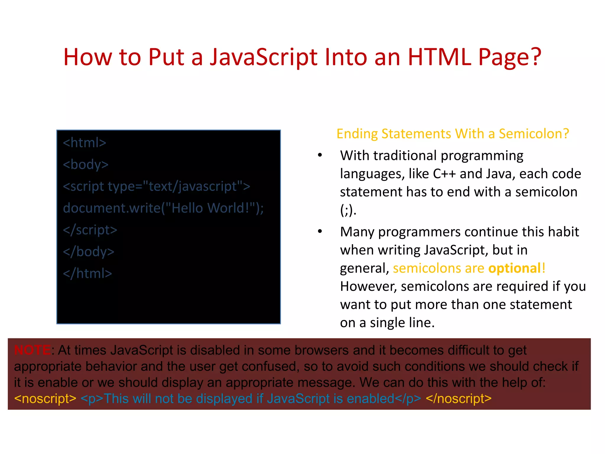 How to Put a JavaScript Into an HTML Page?

                                                    Ending Statements With a Semicolon?
        <html>
                                                  • With traditional programming
        <body>
                                                    languages, like C++ and Java, each code
        <script type="text/javascript">             statement has to end with a semicolon
        document.write("Hello World!");             (;).
        </script>                                 • Many programmers continue this habit
        </body>                                     when writing JavaScript, but in
        </html>                                     general, semicolons are optional!
                                                    However, semicolons are required if you
                                                    want to put more than one statement
                                                    on a single line.
NOTE: At times JavaScript is disabled in some browsers and it becomes difficult to get
appropriate behavior and the user get confused, so to avoid such conditions we should check if
it is enable or we should display an appropriate message. We can do this with the help of:
<noscript> <p>This will not be displayed if JavaScript is enabled</p> </noscript>
 