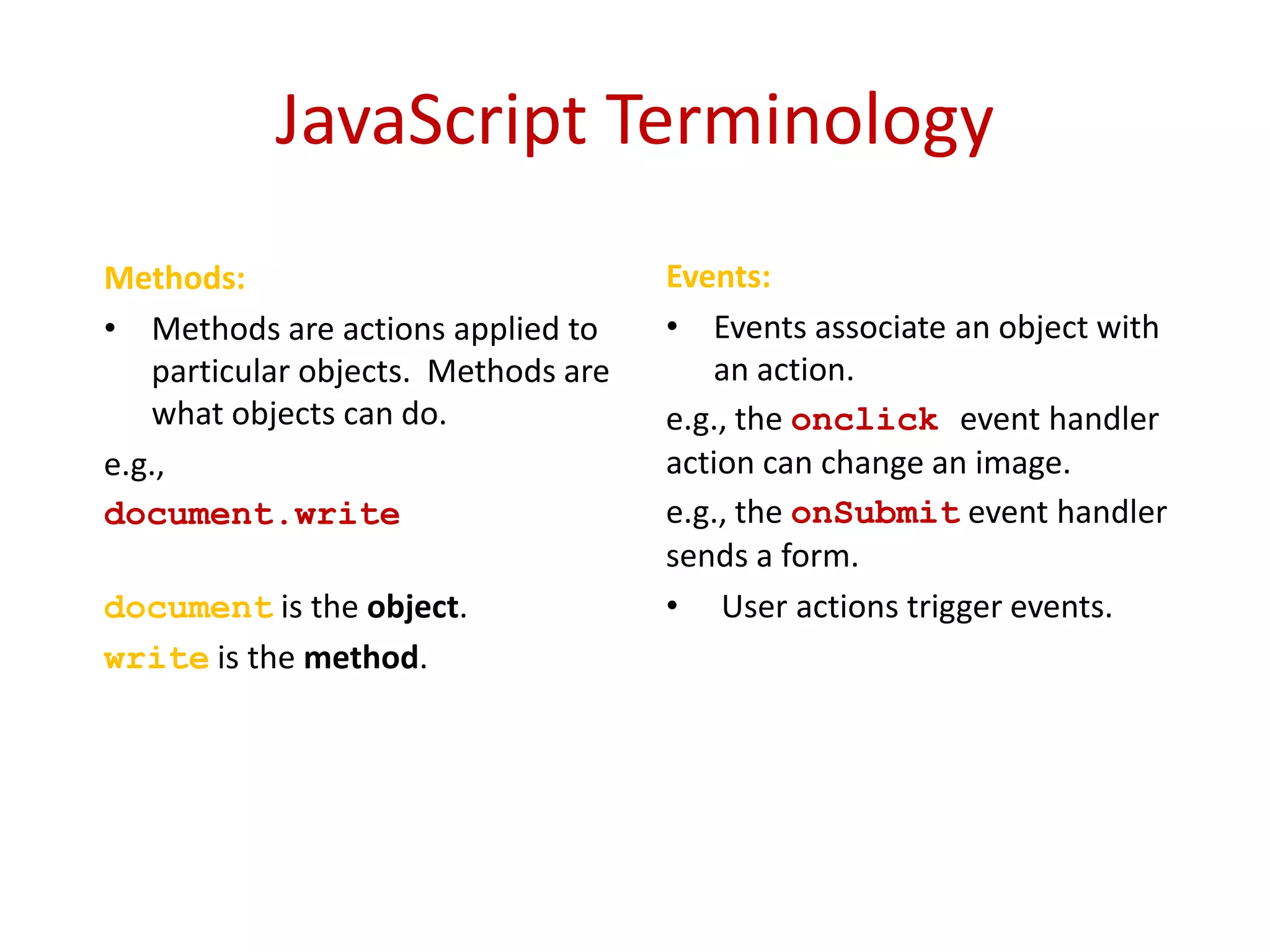 JavaScript Terminology
Methods:                             Events:
• Methods are actions applied to     • Events associate an object with
   particular objects. Methods are      an action.
   what objects can do.              e.g., the onclick event handler
e.g.,                                action can change an image.
document.write(”Hello                e.g., the onSubmit event handler
World")                              sends a form.
document is the object.              • User actions trigger events.
write is the method.
 