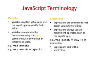 JavaScript Terminology
Variables:                           Expressions :
• Variables contain values and use   • Expressions are commands that
   the equal sign to specify their      assign values to variables.
   value.                            • Expressions always use an
• Variables are created by              assignment operator, such as
   declaration using the var            the equals sign.
   command with or without an        e.g., var month = May; is an
   initial value state.              expression.
e.g. var month;
                                     • Expressions end with a
e.g. var month = April;                 semicolon.
 