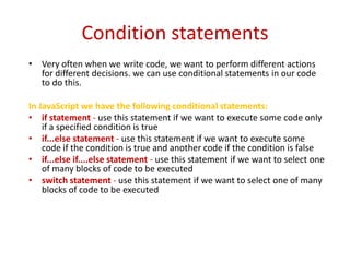Condition statements
• Very often when we write code, we want to perform different actions
  for different decisions. we can use conditional statements in our code
  to do this.

In JavaScript we have the following conditional statements:
• if statement - use this statement if we want to execute some code only
    if a specified condition is true
• if...else statement - use this statement if we want to execute some
    code if the condition is true and another code if the condition is false
• if...else if....else statement - use this statement if we want to select one
    of many blocks of code to be executed
• switch statement - use this statement if we want to select one of many
    blocks of code to be executed
 