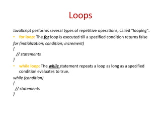 Loops
JavaScript performs several types of repetitive operations, called "looping".
• for loop: The for loop is executed till a specified condition returns false
for (initialization; condition; increment)
{
   // statements
}
• while loop: The while statement repeats a loop as long as a specified
     condition evaluates to true.
while (condition)
{
  // statements
}
 