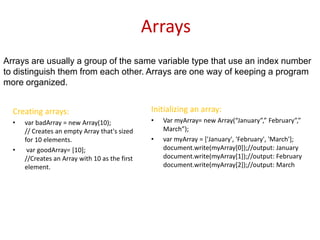 Arrays
Arrays are usually a group of the same variable type that use an index number
to distinguish them from each other. Arrays are one way of keeping a program
more organized.


  Creating arrays:                               Initializing an array:
  •   var badArray = new Array(10);              •   Var myArray= new Array(“January”,” February”,”
      // Creates an empty Array that's sized         March”);
      for 10 elements.                           •   var myArray = ['January', 'February', 'March'];
  •    var goodArray= [10];                          document.write(myArray[0]);//output: January
      //Creates an Array with 10 as the first        document.write(myArray[1]);//output: February
      element.                                       document.write(myArray[2]);//output: March
 