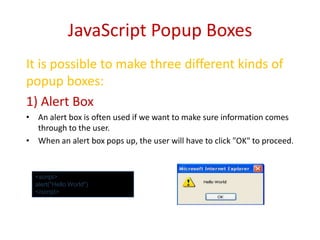 JavaScript Popup Boxes
It is possible to make three different kinds of
popup boxes:
1) Alert Box
• An alert box is often used if we want to make sure information comes
  through to the user.
• When an alert box pops up, the user will have to click "OK" to proceed.


  <script>
  alert("Hello World")
  </script>
 