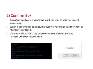 2) Confirm Box
• A confirm box is often used if we want the user to verify or accept
  something.
• When a confirm box pops up, the user will have to click either "OK" or
  "Cancel" to proceed.
• If the user clicks "OK", the box returns true. If the user clicks
  "Cancel", the box returns false.


    <script>
    var r=confirm("Press a button!");
    if (r==true)
    document.write("You pressed OK!“);
    else
    document.write("You pressed Cancel!“);
    </script>
 