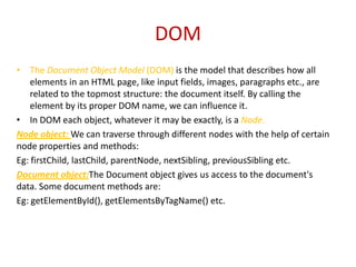 DOM
• The Document Object Model (DOM) is the model that describes how all
    elements in an HTML page, like input fields, images, paragraphs etc., are
    related to the topmost structure: the document itself. By calling the
    element by its proper DOM name, we can influence it.
• In DOM each object, whatever it may be exactly, is a Node.
Node object: We can traverse through different nodes with the help of certain
node properties and methods:
Eg: firstChild, lastChild, parentNode, nextSibling, previousSibling etc.
Document object:The Document object gives us access to the document's
data. Some document methods are:
Eg: getElementById(), getElementsByTagName() etc.
 