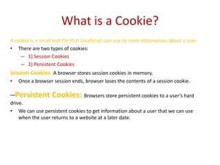 What is a Cookie?
A cookie is a small text file that JavaScript can use to store information about a user.
• There are two types of cookies:
    – 1) Session Cookies
    – 2) Persistent Cookies
Session Cookies :A browser stores session cookies in memory.
•   Once a browser session ends, browser loses the contents of a session cookie.

–Persistent Cookies: Browsers store persistent cookies to a user’s hard
drive.
• We can use persistent cookies to get information about a user that we can use
    when the user returns to a website at a later date.
 