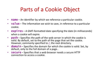 Parts of a Cookie Object
• name – An identifier by which we reference a particular cookie.
• value – The information we wish to save, in reference to a particular
  cookie.
• expires – A GMT-formatted date specifying the date (in milliseconds)
  when a cookie will expire.
• path – Specifies the path of the web server in which the cookie is
  valid. By default, set to the path of the page that set the cookie.
  However, commonly specified to /, the root directory.
• domain – Specifies the domain for which the cookie is valid. Set, by
  default, only to the full domain of a page..
• secure – Specifies that a web browser needs a secure HTTP
  connection to access a cookie.
 
