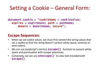 Setting a Cookie – General Form:
document.cookie = “cookieName = cookieValue;
  expires = expireDate; path = pathName;
      domain = domainName; secure”;


Escape Sequences:
• When we set cookie values, we must first convert the string values that
  set a cookie so that the string doesn’t contain white space, commas or
  semi-colons.
• We can use JavaScript’s intrinsic escape() function to convert white
  space and punctuation with escape sequences.
• Conversely, we can use unescape() to view text encoded with
  escape().
 