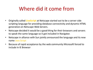 Where did it come from
• Originally called LiveScript at Netscape started out to be a server side
  scripting language for providing database connectivity and dynamic HTML
  generation on Netscape Web Servers.
• Netscape decided it would be a good thing for their browsers and servers
  to speak the same language so it got included in Navigator.
• Netscape in alliance with Sun jointly announced the language and its new
  name Java Script
• Because of rapid acceptance by the web community Microsoft forced to
  include in IE Browser
 