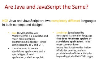 Are Java and JavaScript the Same?

NO! Java and JavaScript are two completely different languages
in both concept and design!

   • Java (developed by Sun            • JavaScript (developed by
     Microsystems) is a powerful and     Netscape), is a smaller language
     much more complex                   that does not create applets or
     programming language - in the       standalone applications. In its
     same category as C and C++.         most common form
   • It can be used to create            today, JavaScript resides inside
     standalone applications and a       HTML documents, and can
     special type of mini                provide levels of interactivity far
     application, called an applet.      beyond typically flat HTML pages
 